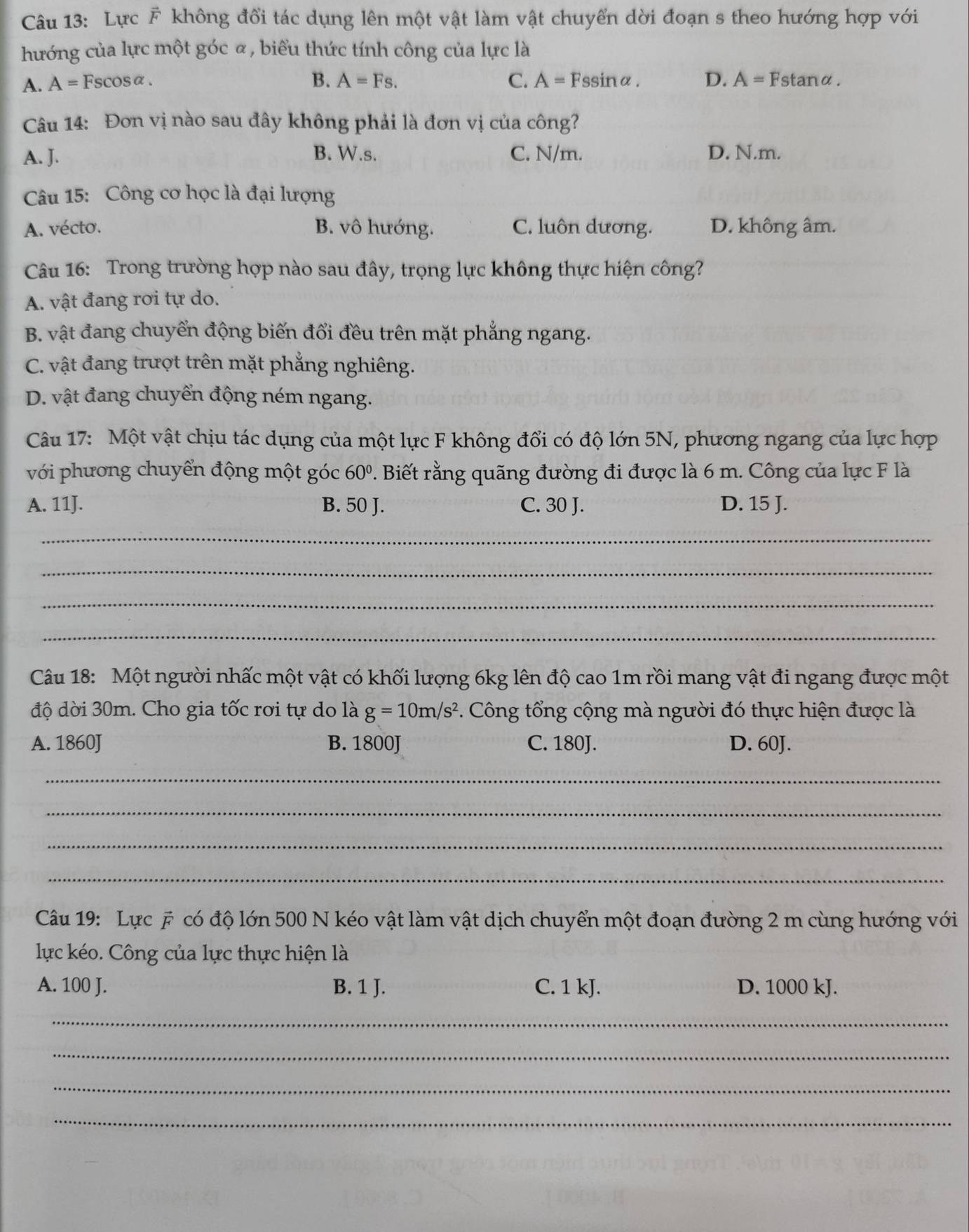 Lực F không đổi tác dụng lên một vật làm vật chuyển dời đoạn s theo hướng hợp với
hướng của lực một góc α, biểu thức tính công của lực là
A. A = Fscosα . B. A=Fs. C. A= Fssinα. D. A= Fstanα.
Câu 14: Đơn vị nào sau đây không phải là đơn vị của công?
A. J. B. W.s. C. N/m. D. N.m.
Câu 15: Công cơ học là đại lượng
A. vécto. B. vô hướng. C. luôn dương. D. không âm.
Câu 16: Trong trường hợp nào sau đây, trọng lực không thực hiện công?
A. vật đang rơi tự do.
B. vật đang chuyển động biến đổi đều trên mặt phẳng ngang.
C. vật đang trượt trên mặt phẳng nghiêng.
D. vật đang chuyển động ném ngang.
Câu 17: Một vật chịu tác dụng của một lực F không đổi có độ lớn 5N, phương ngang của lực hợp
với phương chuyển động một góc 60° P. Biết rằng quãng đường đi được là 6 m. Công của lực F là
A. 11J. B. 50 J. C. 30 J. D. 15 J.
_
_
_
_
Câu 18: Một người nhấc một vật có khối lượng 6kg lên độ cao 1m rồi mang vật đi ngang được một
độ dời 30m. Cho gia tốc rơi tự do là g=10m/s^2. Công tổng cộng mà người đó thực hiện được là
A. 1860J B. 1800J C. 180J. D. 60J.
_
_
_
_
Câu 19: Lực # có độ lớn 500 N kéo vật làm vật dịch chuyển một đoạn đường 2 m cùng hướng với
lực kéo. Công của lực thực hiện là
A. 100 J. B. 1 J. C. 1 kJ. D. 1000 kJ.
_
_
_
_