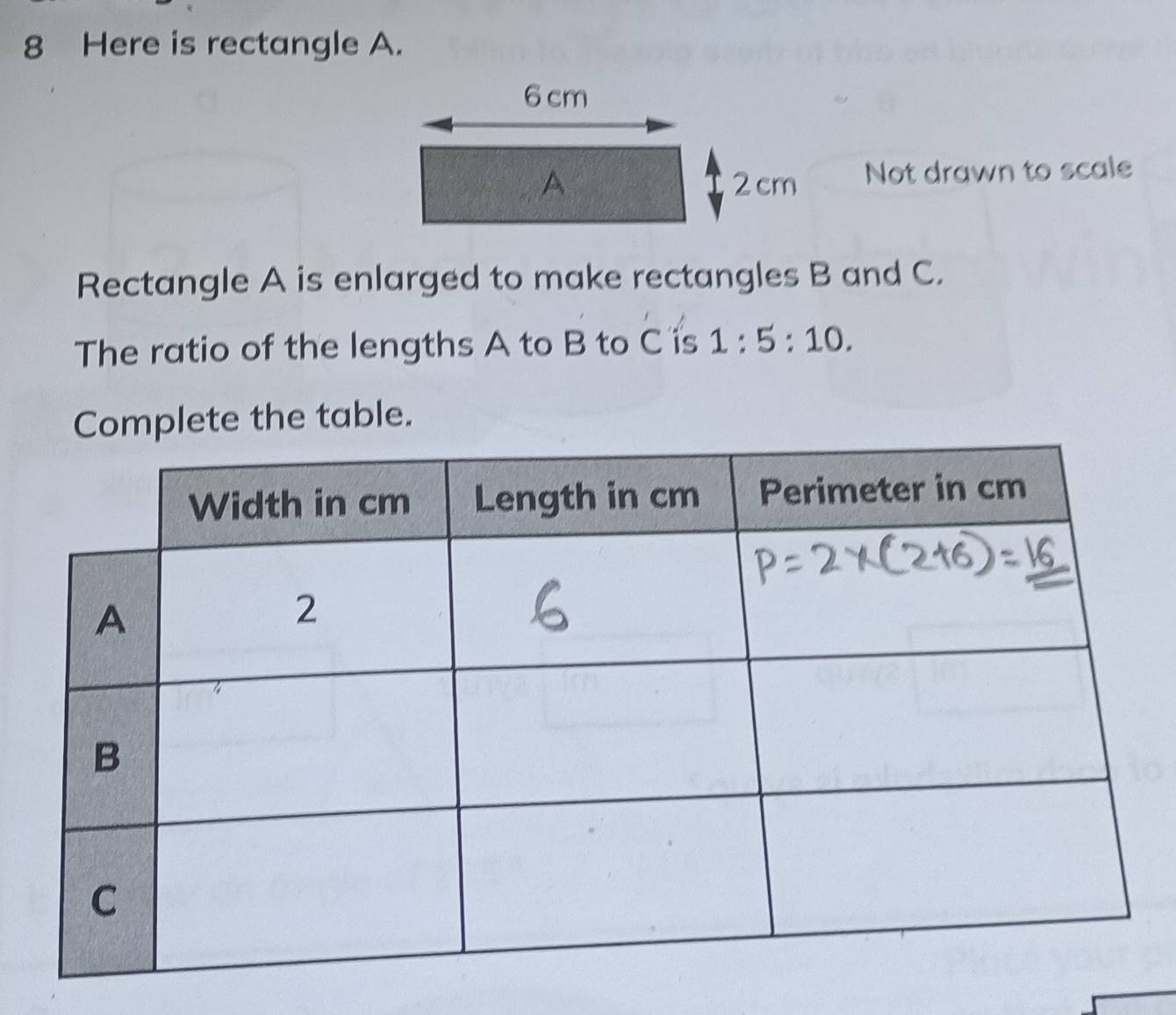 Here is rectangle A.
6 cm
A 2cm Not drawn to scale 
Rectangle A is enlarged to make rectangles B and C. 
The ratio of the lengths A to B to C is 1:5:10. 
Complete the table.