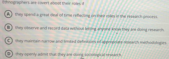 Ethnographers are covert about their roles if
A) they spend a great deal of time reflecting on their roles in the research process.
B) they observe and record data without letting anyone know they are doing research.
C they maintain narrow and limited definitions of appropriate research methodologies.
D) they openly admit that they are doing sociological research.