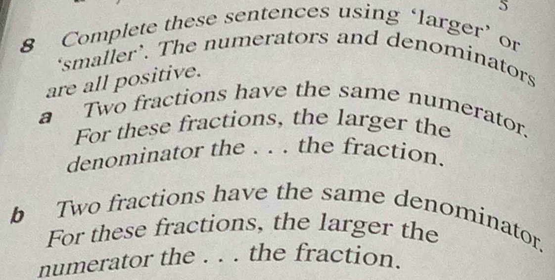 Complete these sentences using ‘larger’ or 
‘smaller’. The numerators and denominators 
are all positive. 
a Two fractions have the same numerator. 
For these fractions, the larger the 
denominator the . . . the fraction. 
b Two fractions have the same denominator. 
For these fractions, the larger the 
numerator the . . . the fraction.