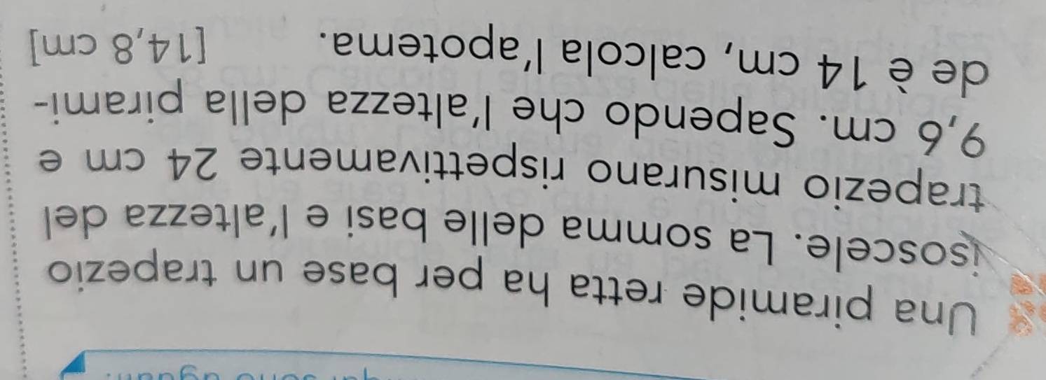 Una piramide retta ha per base un trapezio 
isoscele. La somma delle basi e l'altezza del 
trapezio misurano rispettivamente 24 cm e
9,6 cm. Sapendo che l’altezza della pirami- 
de è 14 cm, calcola l’apotema. 
[ 14,8 cm ]