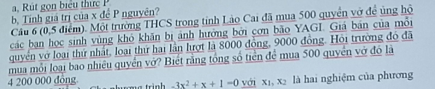 a, Rút gọn biểu thức 
b, Tính giá trị của x đề P nguyên? 
Câu 6 (0,5 điểm). Một trường THCS trong tinh Lào Cai đã mua 500 quyền vở đề ủng hộ 
các bạn học sinh vùng khó khăn bị ảnh hưởng bởi cơn bão YAGI. Giá bán của mỗi 
quyển vở loại thứ nhất, loại thứ hai lần lượt là 8000 đồng, 9000 đồng. Hỏi trường đó đã 
mua mỗi loại bao nhiêu quyển vở? Biết rằng tổng số tiền để mua 500 quyền vở đó là
4 200 000 đông với xī, X_2 là hai nghiệm của phương 
hượng trình -3x^2+x+1=0