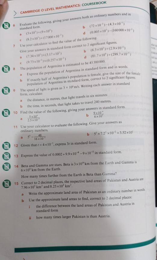 CAMBRIDGE O LEVEL MATHEMATICS: COURSEBOOK
a 6 Evaluate the following, giving your answers both as ordinary numbers and in
standard form.
b (72* 10^(-2))-(4.3* 10^(-1))
a (3* 10^5)+(9* 10^4) d (0.005* 10^5)-(160000* 10^(-2))
c (8.2* 10^3)+(17000* 10^(-2))
7 Use your calculator to find the value of the following.
Give your answers in standard form correct to 2 significant figures.
dan đ
a (7.34* 10^3)* (3.17* 10^2) b (6.3* 10^3)+(2.9* 10^(-2))
9 318.
06%
c (9.73* 10^(-3))* (0.257* 10^(-2)) d (81.7* 10^9)+(299.7* 10^(-7)) tat lan
ind 8 The population of Argentina is estimated to be 45380000.
a Express the population of Argentina in standard form and in words.
b If exactly half of Argentina's population is female, give the size of the female in 
population of Argentina in standard form, correct to 2 significant figures
9 The speed of light is given as 3* 10^3m/s Writing each answer in standard
form, calculate:
a the distance, in metres, that light travels in six minutes
b the time, in seconds, that light takes to travel 240 metres.
10 Find the value of the following, giving your answers in standard form.
a  (5* 10^4)/2.5* 10^(-3) 
b  (9* 10^(-6))/6* 10^3 
11 Use your calculator to evaluate the following. Give your answers as
ordinary numbers.
b 5^3* 7.2^2* 10^(-2)+3.52* 10^1
a 5^5- 48/16* 10^(-3) 
12 Given that t=4* 10^(-3) ', express 3r in standard form.
13 Express the value of 0.0002+9.9* 10^(-4)-9* 10^(-5) in standard form.
14 Beta and Gamma are stars. Beta is 3* 10^(14)km from the Earth and Gamma is
6* 10^(11) km from the Earth.
How many times further from the Earth is Beta than Gamma?
15 Correct to 2 decimal places, the respective land areas of Pakistan and Austria are
7.96* 10^5km^2 and 8.25* 10^4km^2.
a Write the approximate land area of Pakistan as an ordinary number in words.
b Use the approximate land areas to find, correct to 2 decimal places:
i the difference between the land areas of Pakistan and Austria in
standard form
ⅱ how many times larger Pakistan is than Austria.