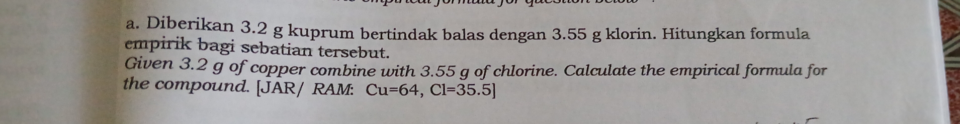 Diberikan 3.2 g kuprum bertindak balas dengan 3.55 g klorin. Hitungkan formula 
empirik bagi sebatian tersebut. 
Given 3.2 g of copper combine with 3.55 g of chlorine. Calculate the empirical formula for 
the compound. [JAR/ RAM: Cu=64, Cl=35.5]