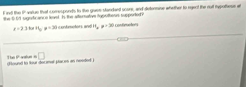 Find the P -value that corresponds to the given standard score, and determine whether to reject the null hypothesis at 
the 0.01 significance level. Is the alternative hypothesis supported?
z=2.3 for H_Qmu =30 centimeters and H_amu >30 contimeters 
The P -value is □ 
(Round to four decimal places as needed )