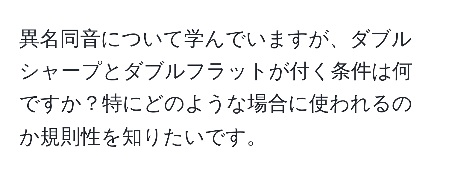 異名同音について学んでいますが、ダブルシャープとダブルフラットが付く条件は何ですか？特にどのような場合に使われるのか規則性を知りたいです。