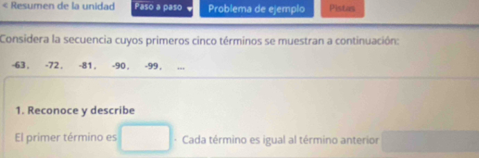 Resumen de la unidad Paso a paso Problema de ejemplo Pistas 
Considera la secuencia cuyos primeros cinco términos se muestran a continuación:
-63 , -72 , -81, -90 , -99 , 
1. Reconoce y describe 
El primer término es · Cada término es igual al término anterior