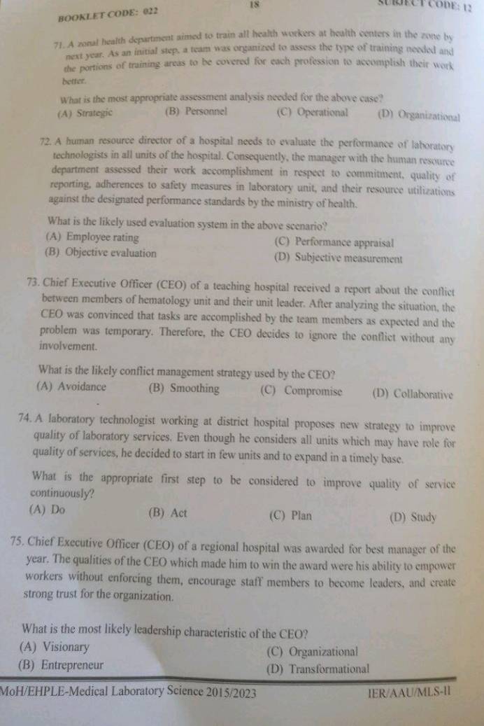 SECT CODE: 12
BOOKLET CODE: 022
71. A zonal health department aimed to train all health workers at health centers in the zone by
next year. As an initial step, a team was organized to assess the type of training needed and
the portions of training areas to be covered for each profession to accomplish their work
better.
What is the most appropriate assessment analysis needed for the above case?
(A) Strategic (B) Personnel (C) Operational (D) Organizational
72. A human resource director of a hospital needs to evaluate the performance of laboratory
technologists in all units of the hospital. Consequently, the manager with the human resource
department assessed their work accomplishment in respect to commitment, quality of
reporting, adherences to safety measures in laboratory unit, and their resource utilizations
against the designated performance standards by the ministry of health.
What is the likely used evaluation system in the above scenario?
(A) Employee rating (C) Performance appraisal
(B) Objective evaluation (D) Subjective measurement
73. Chief Executive Officer (CEO) of a teaching hospital received a report about the conflict
between members of hematology unit and their unit leader. After analyzing the situation, the
CEO was convinced that tasks are accomplished by the team members as expected and the
problem was temporary. Therefore, the CEO decides to ignore the conflict without any
involvement.
What is the likely conflict management strategy used by the CEO?
(A) Avoidance (B) Smoothing (C) Compromise (D) Collaborative
74. A laboratory technologist working at district hospital proposes new strategy to improve
quality of laboratory services. Even though he considers all units which may have role for
quality of services, he decided to start in few units and to expand in a timely base.
What is the appropriate first step to be considered to improve quality of service
continuously?
(A) Do (B) Act (C) Plan (D) Study
75. Chief Executive Officer (CEO) of a regional hospital was awarded for best manager of the
year. The qualities of the CEO which made him to win the award were his ability to empower
workers without enforcing them, encourage staff members to become leaders, and create
strong trust for the organization.
What is the most likely leadership characteristic of the CEO?
(A) Visionary (C) Organizational
(B) Entrepreneur (D) Transformational
MoH/EHPLE-Medical Laboratory Science 2015/2023 IER/AAU/MLS-II