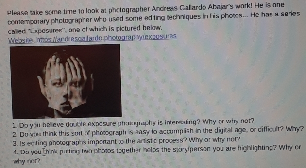 Please take some time to look at photographer Andreas Gallardo Abajar's work! He is one 
contemporary photographer who used some editing techniques in his photos... He has a series 
called ''Exposures'', one of which is pictured below. 
Website: https://andresgallardo.photography/exposures 
1. Do you believe double exposure photography is interesting? Why or why not? 
2. Do you think this sort of photograph is easy to accomplish in the digital age, or difficult? Why? 
3. Is editing photographs important to the artistic process? Why or why not? 
4. Do you [hink putting two photos together helps the story/person you are highlighting? Why or 
why not?