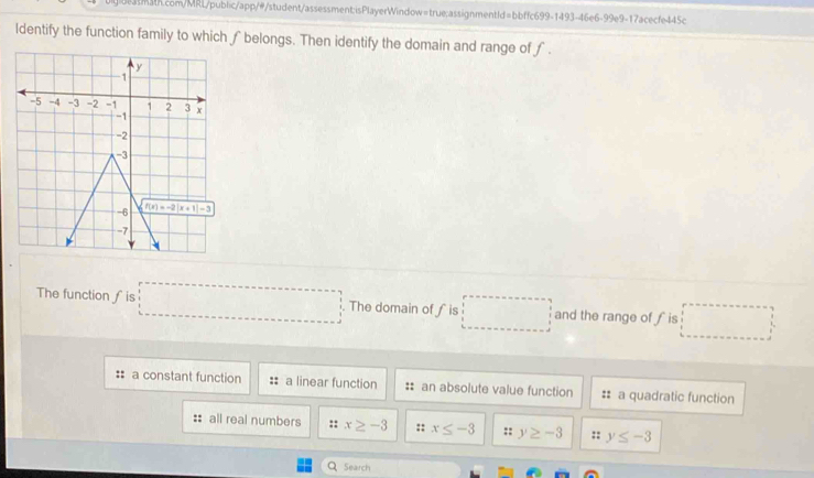 ldentify the function family to which ∫ belongs. Then identify the domain and range of f .
The function ∫is □. The domain of ∫is □ and the range of fis □
: a constant function :: a linear function :: an absolute value function :: a quadratic function
:: all real numbers :: x≥ -3 :: x≤ -3 :: y≥ -3 :: y≤ -3
Q Search