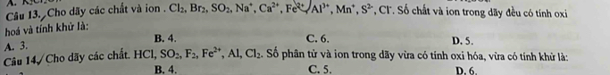 Cho dãy các chất và ion . Cl_2, Br_2, SO_2, Na^+, Ca^(2+), Fe^(2+), Al^(3+), Mn^+, S^2 *, Cl. ố chất và ion trong dãy đều có tính oxi
hoá và tính khử là:
A. 3.
B. 4. C. 6. D. 5.
Câu 14, Cho dãy các chất. HCI, SO_2, F_2, Fe^(2+), Al, Cl_2. Số phân tử và ion trong dãy vừa có tính oxi hóa, vừa có tính khử là:
B. 4. C. 5. D. 6.