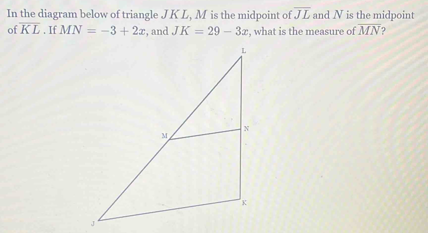 In the diagram below of triangle JKL, M is the midpoint of overline JL and N is the midpoint 
of overline KL. If MN=-3+2x , and JK=29-3x , what is the measure of overline MN