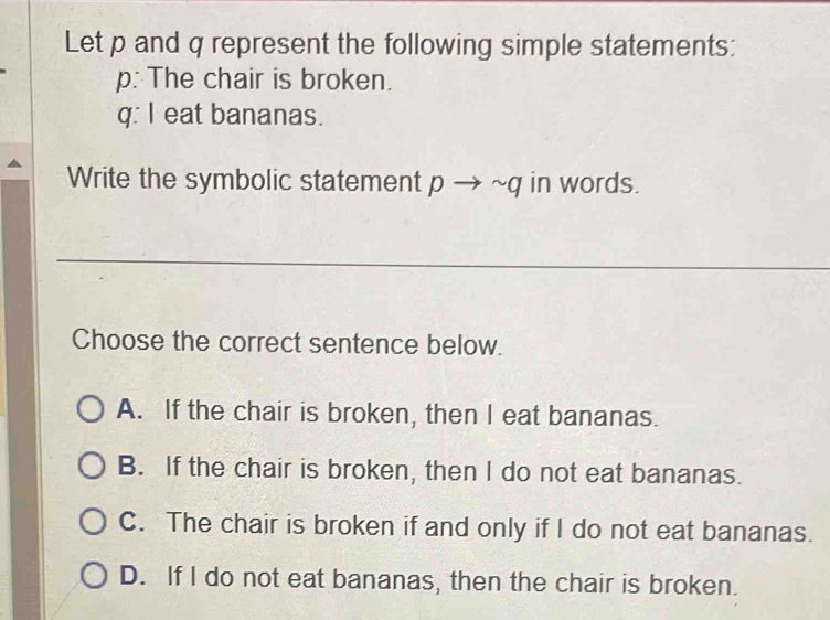 Let p and q represent the following simple statements:
p: The chair is broken.
q: I eat bananas.
Write the symbolic statement pto sim q in words.
Choose the correct sentence below.
A. If the chair is broken, then I eat bananas.
B. If the chair is broken, then I do not eat bananas.
C. The chair is broken if and only if I do not eat bananas.
D. If I do not eat bananas, then the chair is broken.