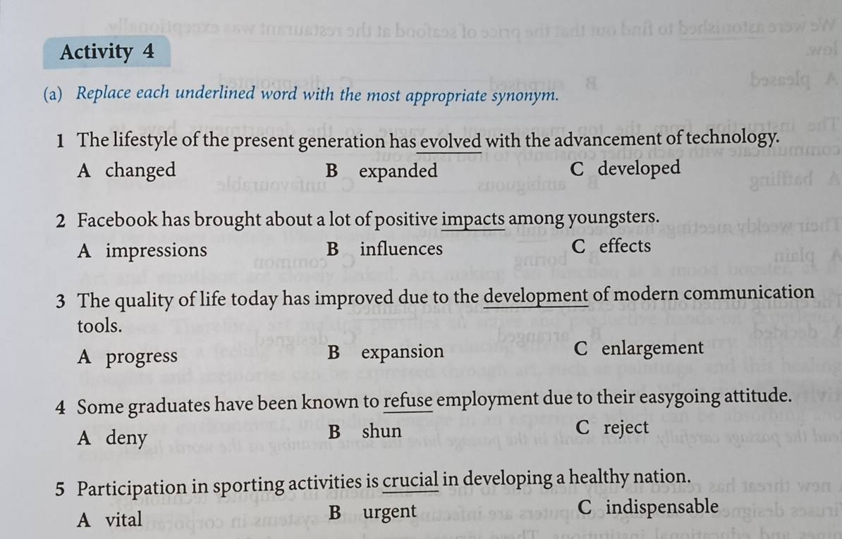 Activity 4
(a) Replace each underlined word with the most appropriate synonym.
1 The lifestyle of the present generation has evolved with the advancement of technology.
A changed B expanded C developed
2 Facebook has brought about a lot of positive impacts among youngsters.
A impressions B influences C effects
3 The quality of life today has improved due to the development of modern communication
tools.
A progress B expansion C enlargement
4 Some graduates have been known to refuse employment due to their easygoing attitude.
A deny
B shun C reject
5 Participation in sporting activities is crucial in developing a healthy nation.
A vital B urgent
C indispensable