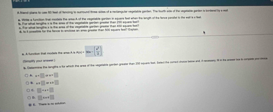 Afriend plans to use 60 feet of fencing to surround three sides of a rectangular vegetable garden. The fourth side of the vegetable garden is bordered by a wall.
a. Write a function that models the area A of the vegetable garden in square feet when the length of the fence parallel to the wall is x feet.
b. For what lengths x is the area of the vegetable garden greater than 250 square feet?
c. For what lengths x is the area of the vegetable garden greater than 450 square feet?
d. Is it possible for the fence to enclose an area greater than 500 square feet? Explain.
a. A function that models the area A is A(x)=30x-( x^2/2 )
(Simplify your answer.)
b. Determine the lengths x for which the area of the vegetable garden greater than 250 square feet. Select the correct choice below and, if necessary, fill in the answer box to complete your choice
A x x>□
B. x≤ □ or x≥ □
C. □
D. □ ≤ x≤ □
E. There is no solution.