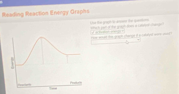 Reading Reaction Energy Graphs 
Use the graph to answer the questions. 
Which part of the graph does a catalyst changs? 
√ activation energy. 
How would this graph change if a catalyst were used?