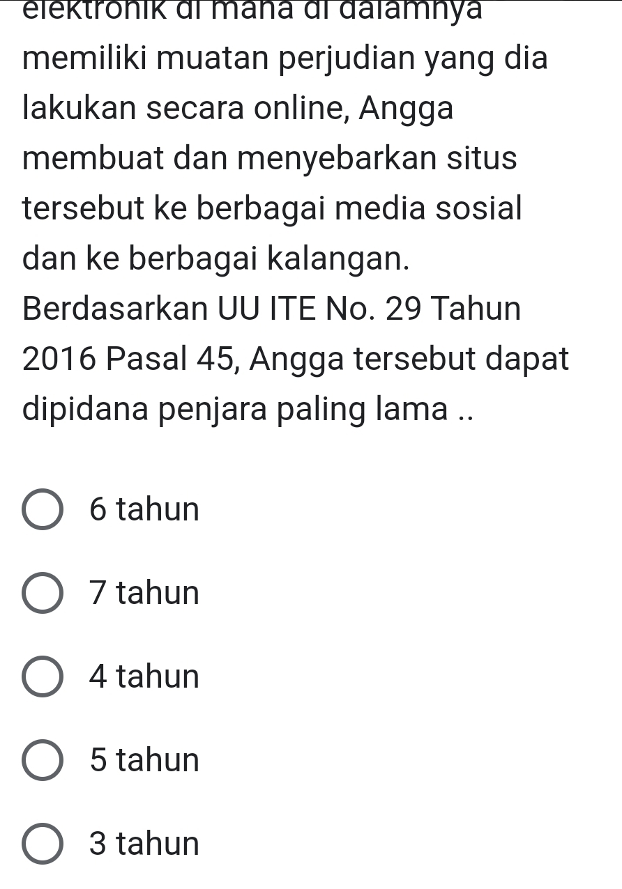 elektrönik di maña di dalamhya
memiliki muatan perjudian yang dia
lakukan secara online, Angga
membuat dan menyebarkan situs
tersebut ke berbagai media sosial
dan ke berbagai kalangan.
Berdasarkan UU ITE No. 29 Tahun
2016 Pasal 45, Angga tersebut dapat
dipidana penjara paling lama ..
6 tahun
7 tahun
4 tahun
5 tahun
3 tahun