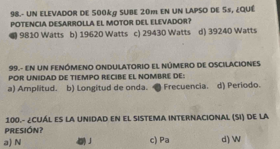 98.- UN ELEVADOR DE 500kg SUBE 20m EN UN LAPSO DE 5s, ¿QUÉ
POTENCIA DESARROLLA EL MOTOR DEL ELEVADOR?
*) 9810 Wätts b) 19620 Watts c) 29430 Watts d) 39240 Watts
99.- EN UN FENÓMENO ONDULATORIO EL NÚMERO DE OSCILACIONES
POR UNIDAD DE TIEMPO RECIBE EL NOMBRE DE:
a) Amplitud. b) Longitud de onda. a Frecuencia. d) Periodo.
100.- ¿CUÁL ES LA UNIDAD EN EL SISTEMA INTERNACIONAL (SI) DE LA
PRESIÓN?
a) N ()J c) Pa d) W