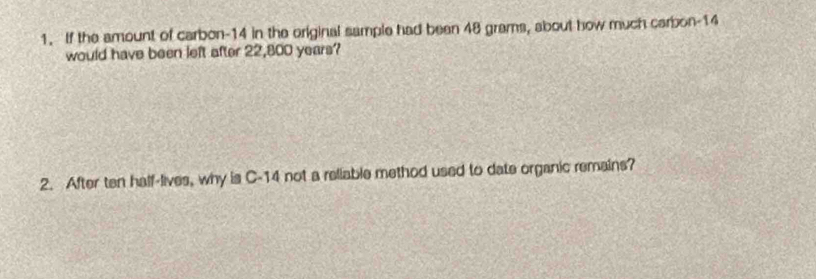 If the amount of carbon- 14 in the original sample had been 48 grams, about how much carbon- 14
would have been left after 22,800 years? 
2. After ten half-lives, why is C-14 not a reliable method used to date organic remains?