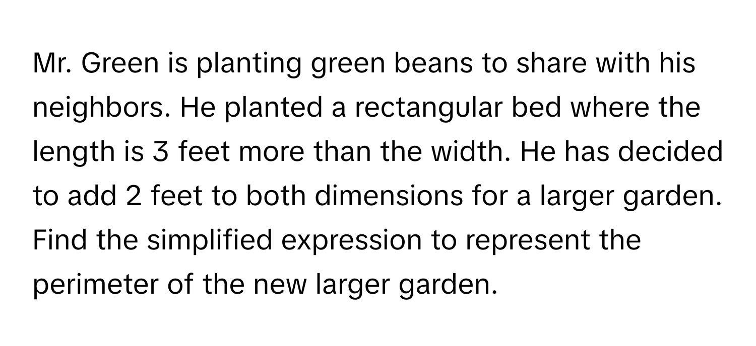 Mr. Green is planting green beans to share with his neighbors. He planted a rectangular bed where the length is 3 feet more than the width. He has decided to add 2 feet to both dimensions for a larger garden. Find the simplified expression to represent the perimeter of the new larger garden.