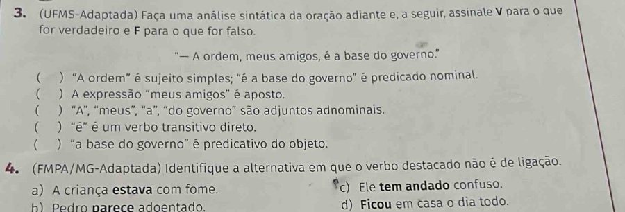 (UFMS-Adaptada) Faça uma análise sintática da oração adiante e, a seguir, assinale V para o que
for verdadeiro e F para o que for falso.
“— A ordem, meus amigos, é a base do governo.”
( ) “A ordem” é sujeito simples; “é a base do governo” é predicado nominal.
 ) A expressão “meus amigos” é aposto.
 ) “A”, “meus”, “a”, “do governo” são adjuntos adnominais.
 ) “é” é um verbo transitivo direto.
 ) “a base do governo” é predicativo do objeto.
4 (FMPA/MG-Adaptada) Identifique a alternativa em que o verbo destacado não é de ligação.
a) A criança estava com fome. c) Ele tem andado confuso.
b Pedro narece adoentado. d) Ficou em casa o dia todo.