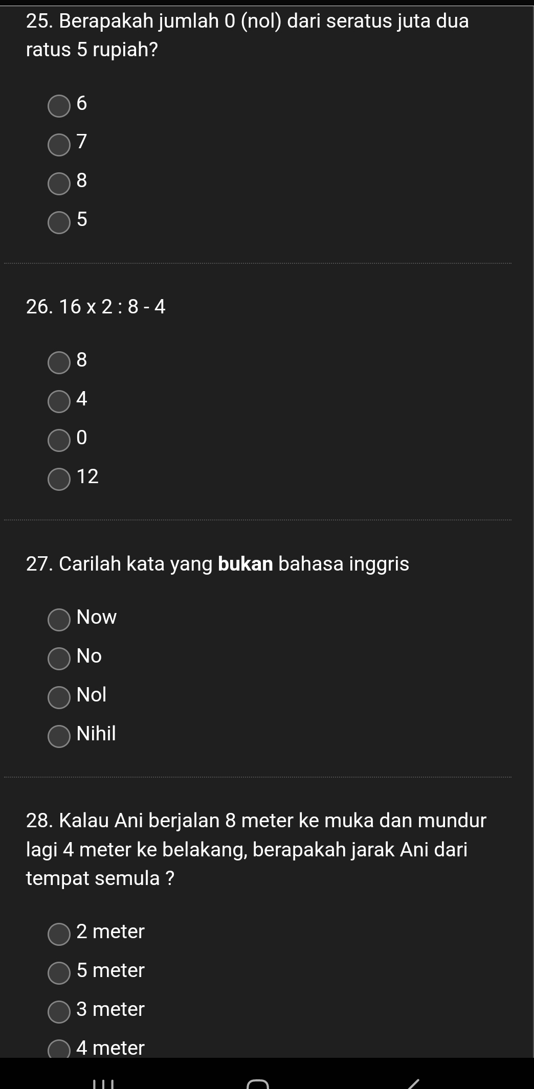 Berapakah jumlah 0 (nol) dari seratus juta dua
ratus 5 rupiah?
6
7
8
5
26. 16* 2:8-4
8
4
0
12
27. Carilah kata yang bukan bahasa inggris
Now
No
Nol
Nihil
28. Kalau Ani berjalan 8 meter ke muka dan mundur
lagi 4 meter ke belakang, berapakah jarak Ani dari
tempat semula ?
2 meter
5 meter
3 meter
4 meter