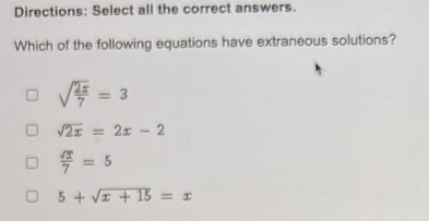 Directions: Select all the correct answers.
Which of the following equations have extraneous solutions?
sqrt(frac 2x)7=3
sqrt(2x)=2x-2
 sqrt(2)/7 =5
5+sqrt(x+15)=x