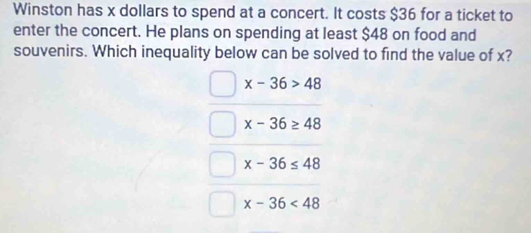 Winston has x dollars to spend at a concert. It costs $36 for a ticket to
enter the concert. He plans on spending at least $48 on food and
souvenirs. Which inequality below can be solved to find the value of x?
x-36>48
x-36≥ 48
x-36≤ 48
x-36<48</tex>