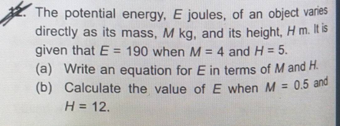 The potential energy, E joules, of an object varies 
directly as its mass, M kg, and its height, Hm. It is 
given that E=190 when M=4 and H=5. 
(a) Write an equation for E in terms of M and H. 
(b) Calculate the value of E when M=0.5 and
H=12.