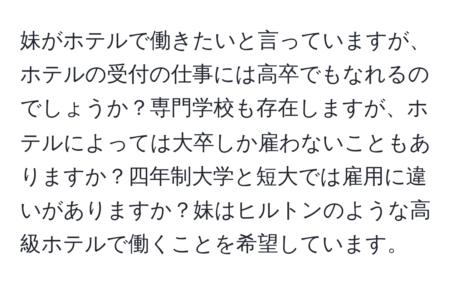 妹がホテルで働きたいと言っていますが、ホテルの受付の仕事には高卒でもなれるのでしょうか？専門学校も存在しますが、ホテルによっては大卒しか雇わないこともありますか？四年制大学と短大では雇用に違いがありますか？妹はヒルトンのような高級ホテルで働くことを希望しています。