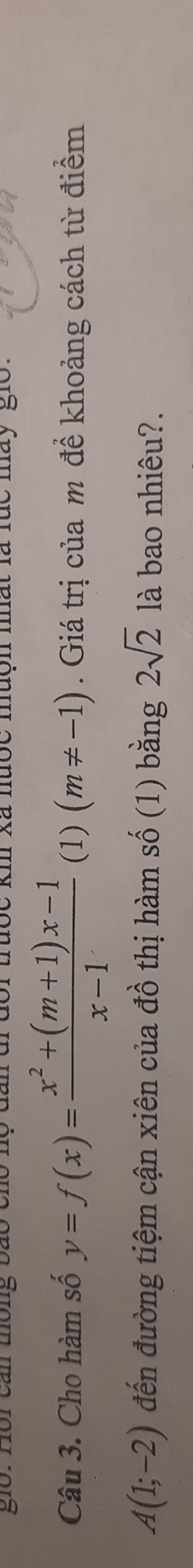 gio: Hồi can thông bão c km xã nược muộn mất là lúc mày gio. 
Câu 3. Cho hàm số y=f(x)= (x^2+(m+1)x-1)/x-1  (1) (m!= -1). Giá trị của m để khoảng cách từ điểm
A(1;-2) đến đường tiệm cận xiên của đồ thị hàm số (1) bằng 2sqrt(2) là bao nhiêu?.