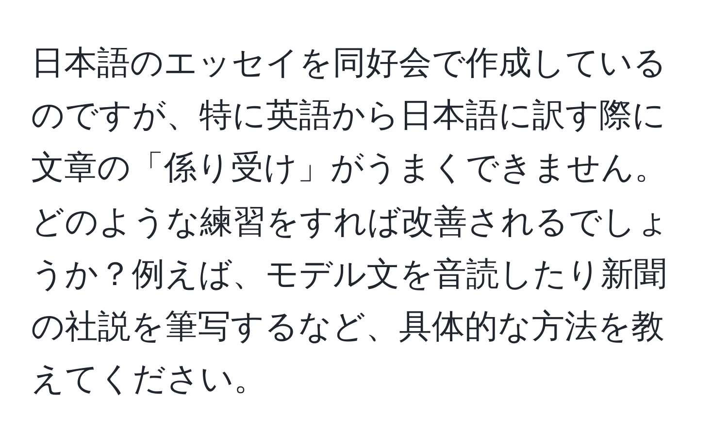 日本語のエッセイを同好会で作成しているのですが、特に英語から日本語に訳す際に文章の「係り受け」がうまくできません。どのような練習をすれば改善されるでしょうか？例えば、モデル文を音読したり新聞の社説を筆写するなど、具体的な方法を教えてください。