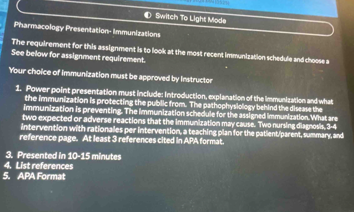 2024 MN (0525) 
Switch To Light Mode 
Pharmacology Presentation- Immunizations 
The requirement for this assignment is to look at the most recent immunization schedule and choose a 
See below for assignment requirement. 
Your choice of immunization must be approved by Instructor 
1. Power point presentation must include: Introduction, explanation of the immunization and what 
the immunization is protecting the public from. The pathophysiology behind the disease the 
immunization is preventing. The immunization schedule for the assigned immunization. What are 
two expected or adverse reactions that the immunization may cause. Two nursing diagnosis, 3=6
intervention with rationales per intervention, a teaching plan for the patient/parent, summary, and 
reference page. At least 3 references cited in APA format. 
3. Presented in 10-15 minutes
4. List references 
5. APA Format