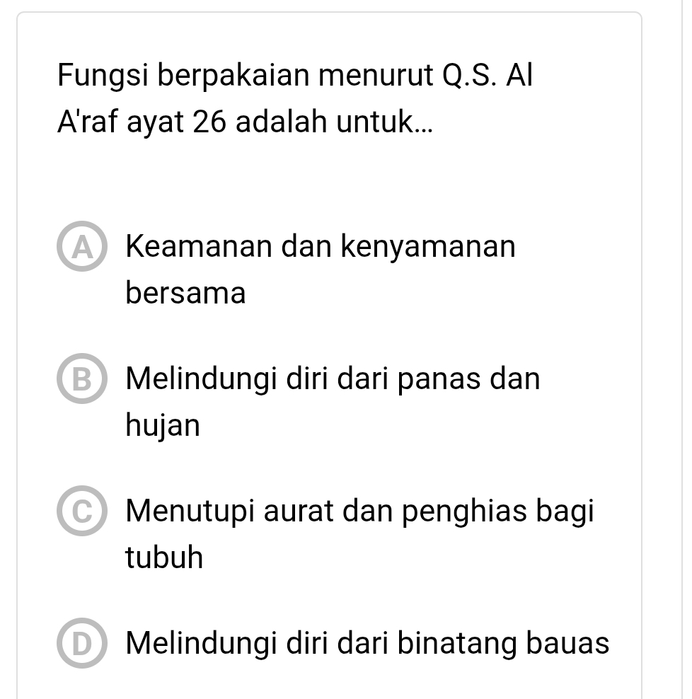 Fungsi berpakaian menurut Q.S. Al
A'raf ayat 26 adalah untuk...
A Keamanan dan kenyamanan
bersama
B Melindungi diri dari panas dan
hujan
Menutupi aurat dan penghias bagi
tubuh
Melindungi diri dari binatang bauas