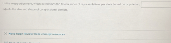 Unlike reapportionment, which determines the total number of representatives per state based on population, □
adjusts the size and shape of congressional districts. 
Need help? Review these concept resources.