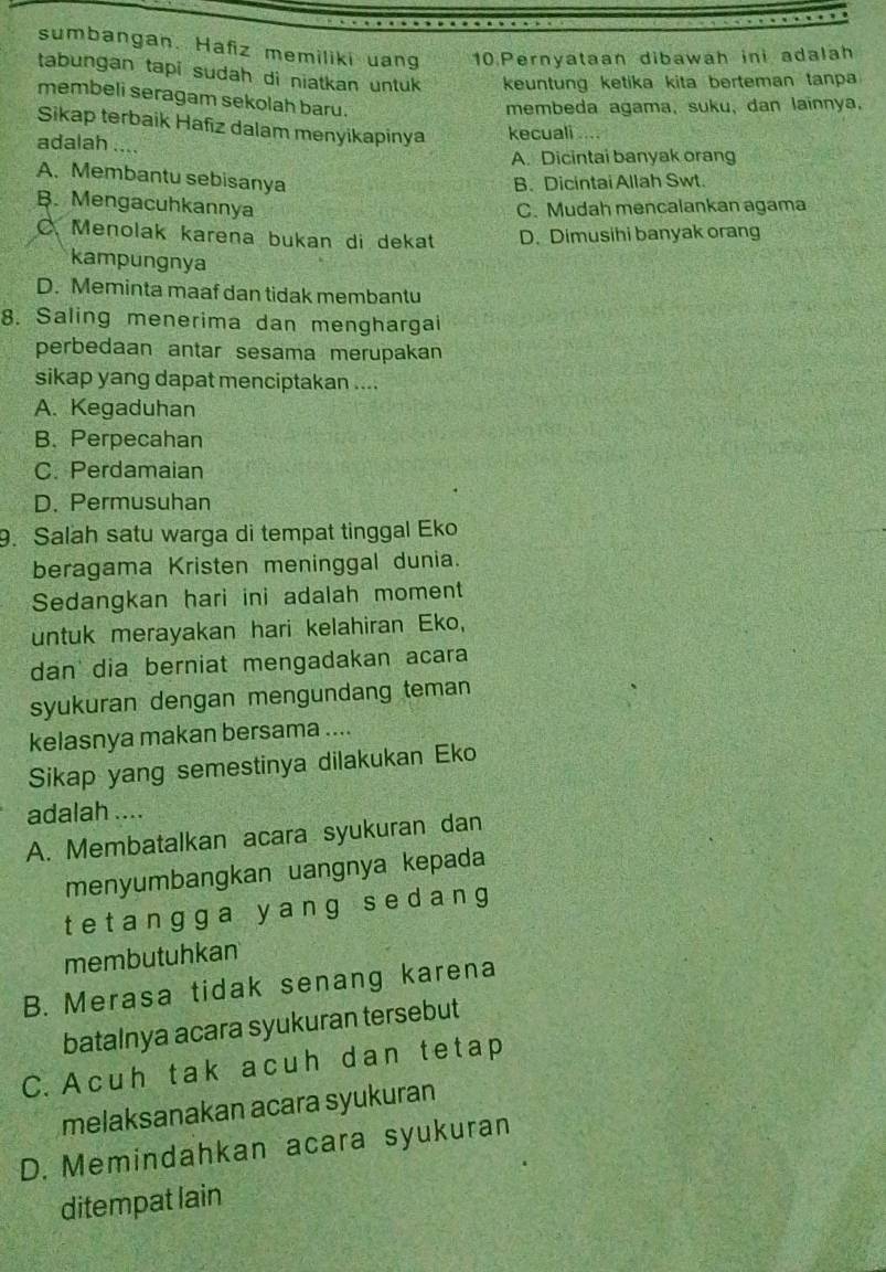 sumbangan. Hafiz memiliki uang 10.Pernyataan dibawah ini adalah
tabungan tapi sudah di niatkan untuk keuntung ketika kita berteman tanpa
membeli seragam sekolah baru.
membeda agama, suku, dan lainnya,
Sikap terbaik Hafiz dalam menyikapinya kecuali ....
adalah ....
A. Dicintai banyak orang
A. Membantu sebisanya
B. Dicintai Allah Swt.
B. Mengacuhkannya C. Mudah mencalankan agama
C. Menolak karena bukan di dekat D. Dimusihi banyak orang
kampungnya
D. Meminta maaf dan tidak membantu
8. Saling menerima dan menghargai
perbedaan antar sesama merupakan
sikap yang dapat menciptakan ....
A. Kegaduhan
B. Perpecahan
C. Perdamaian
D. Permusuhan
9. Salah satu warga di tempat tinggal Eko
beragama Kristen meninggal dunia.
Sedangkan hari ini adalah moment
untuk merayakan hari kelahiran Eko,
dan dia berniat mengadakan acara
syukuran dengan mengundang teman
kelasnya makan bersama ....
Sikap yang semestinya dilakukan Eko
adalah ....
A. Membatalkan acara syukuran dan
menyumbangkan uangnya kepada
tet angga y ang s edang
membutuhkan
B. Merasa tidak senang karena
batalnya acara syukuran tersebut
C. Acuh tak acuh dan tetap
melaksanakan acara syukuran
D. Memindahkan acara syukuran
ditempat lain