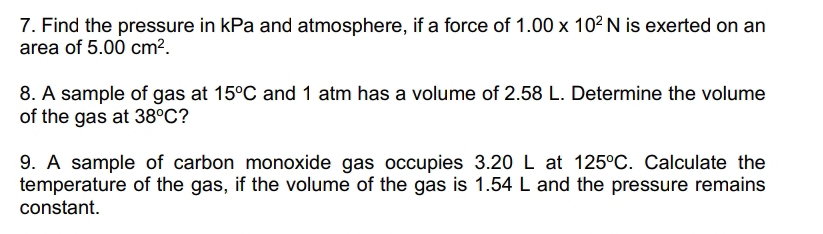 Find the pressure in kPa and atmosphere, if a force of 1.00* 10^2N is exerted on an 
area of 5.00cm^2. 
8. A sample of gas at 15°C and 1 atm has a volume of 2.58 L. Determine the volume 
of the gas at 38°C ? 
9. A sample of carbon monoxide gas occupies 3.20 L at 125°C. Calculate the 
temperature of the gas, if the volume of the gas is 1.54 L and the pressure remains 
constant.