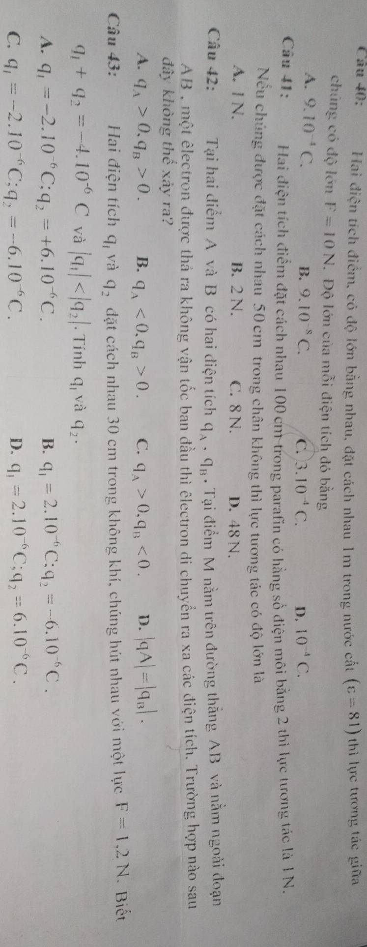 Hai điện tích điểm, có độ lớn bằng nhau, đặt cách nhau 1m trong nước cất (varepsilon =81) thì lực tương tác giữa
chủng có độ lớn F=10N Độ lớn của mỗi điện tích đó bằng
A. 9.10^(-4)C.
B. 9.10^(-8)C. C. 3.10^(-4)C. D. 10^(-4)C.
Câu 41: Hai điện tích điểm đặt cách nhau 100 cm trong parafin có hằng số điện môi bằng 2 thì lực tương tác là 1 N.
Nếu chúng được đặt cách nhau 50 cm trong chân không thì lực tương tác có độ lớn là
A. I N. B. 2 N. C. 8 N. D. 48 N.
Câu 42: Tại hai điểm A và B có hai điện tích q_A,q_B. Tại điểm M nằm trên đường thắng AB và nằm ngoài đoạn
AB , một êlectron được thá ra không vận tốc ban đầu thì êlectron di chuyển ra xa các điện tích. Trường hợp nào sau
đây không thể xây ra?
A. q_A>0,q_B>0. B. q_A<0.q_B>0. C. q_A>0,q_B<0. D. |qA|=|q_B|.
Câu 43: Hai điện tích q_1 và q_2 đặt cách nhau 30 cm trong không khí, chúng hút nhau với một lực F=1,2N. Biết
q_1+q_2=-4.10^(-6)C và |q_1| . Tính q_1 và q_2.
A. q_1=-2.10^(-6)C;q_2=+6.10^(-6)C. B. q_1=2.10^(-6)C;q_2=-6.10^(-6)C.
C. q_1=-2.10^(-6)C;q_2=-6.10^(-6)C. D. q_1=2.10^(-6)C;q_2=6.10^(-6)C.