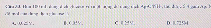 Đun 100 mL dung dịch glucose với một jượng dư dung dịch Ag_2O/NH_3 , thu được 5,4 gam Ag. N
độ mol của dung dịch glucose là
A. 0,025M. B. 0,05M. C. 0,25M. D. 0,725M.