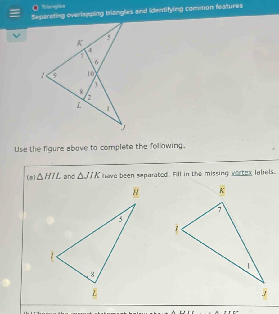 Triangles 
Separating overlapping triangles and identifying common features 
Use the figure above to complete the following. 
(a) △ HIL and △ JIK have been separated. Fill in the missing vertex labels.