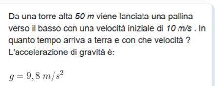 Da una torre alta 50 m viene lanciata una pallina 
verso il basso con una velocità iniziale di 10 m/s. In 
quanto tempo arriva a terra e con che velocità ? 
L'accelerazione di gravità è:
g=9,8m/s^2