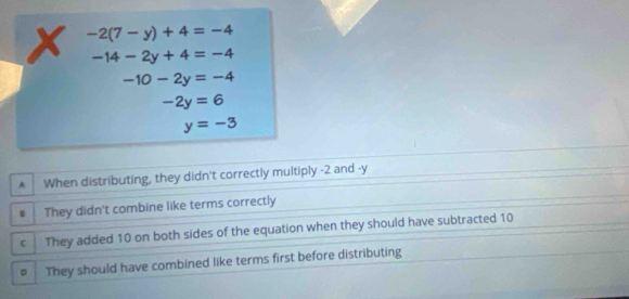 -2(7-y)+4=-4
-14-2y+4=-4
-10-2y=-4
-2y=6
y=-3
A When distributing, they didn't correctly multiply -2 and -y
B They didn't combine like terms correctly
C They added 10 on both sides of the equation when they should have subtracted 10
。 They should have combined like terms first before distributing