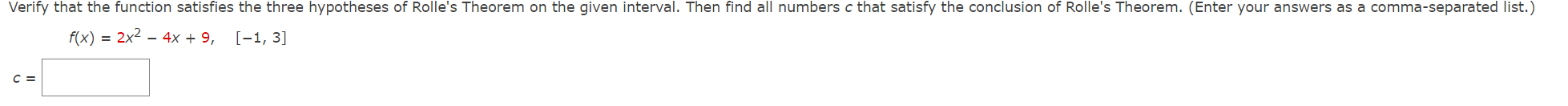 Verify that the function satisfies the three hypotheses of Rolle's Theorem on the given interval. Then find all numbers c that satisfy the conclusion of Rolle's Theorem. (Enter your answers as a comma-separated list.)
f(x)=2x^2-4x+9, [-1,3]
c=□