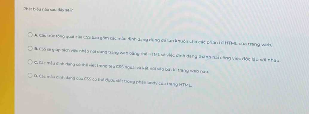 Phát biểu nào sau đây sai?
A. Cầu trúc tổng quát của CSS bao gồm các mẫu định dạng dùng để tạo khuôn cho các phần tử HTML của trang web.
B. CSS sẽ giúp tách việc nhập nội dung trang web bằng thẻ HTML và việc định dạng thành hai công việc độc lập với nhau.
C. Các mẫu định dạng có thế viết trong tệp CSS ngoài và kết nối vào bất kì trang web nào.
D. Các mẫu định dạng của CSS có thể được viết trong phần body của trang HTML.