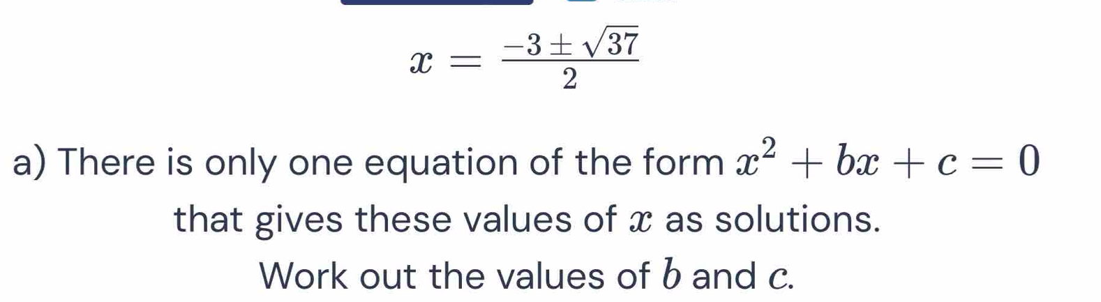 x= (-3± sqrt(37))/2 
a) There is only one equation of the form x^2+bx+c=0
that gives these values of x as solutions. 
Work out the values of b and c.