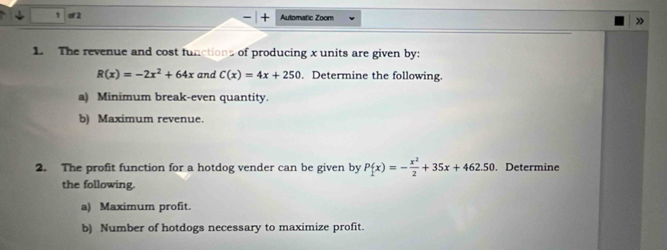 cf 2 Automatic Zoom
1. The revenue and cost functions of producing x units are given by:
R(x)=-2x^2+64x and C(x)=4x+250. Determine the following.
a) Minimum break-even quantity.
b) Maximum revenue.
2. The profit function for a hotdog vender can be given by P(x)=- x^2/2 +35x+462.50. Determine
the following.
a) Maximum profit.
b) Number of hotdogs necessary to maximize profit.