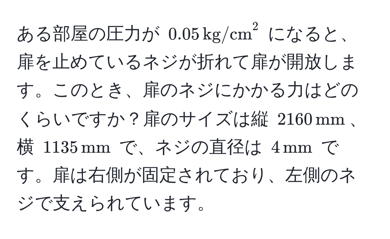 ある部屋の圧力が $0.05 , (kg/cm)^(2$ になると、扉を止めているネジが折れて扉が開放します。このとき、扉のネジにかかる力はどのくらいですか？扉のサイズは縦 $2160 , mm)$、横 $1135 , mm$ で、ネジの直径は $4 , mm$ です。扉は右側が固定されており、左側のネジで支えられています。