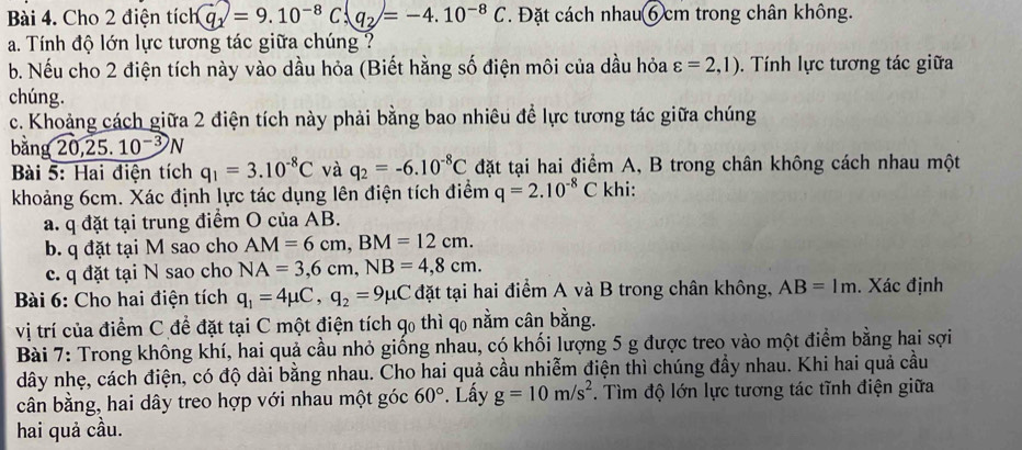 Cho 2 điện tích 11Q=9.10^(-8)C,q_2=-4.10^(-8)C. Đặt cách nhau 6 cm trong chân không.
a. Tính độ lớn lực tương tác giữa chúng ?
b. Nếu cho 2 điện tích này vào dầu hỏa (Biết hằng số điện môi của dầu hỏa varepsilon =2,1). Tính lực tương tác giữa
chúng.
c. Khoảng cách giữa 2 điện tích này phải bằng bao nhiêu để lực tương tác giữa chúng
bằng 20,25.10^(-3)N
Bài 5: Hai điện tích q_1=3.10^(-8)C và q_2=-6.10^(-8)C đặt tại hai điểm A, B trong chân không cách nhau một
khoảng 6cm. Xác định lực tác dụng lên điện tích điểm q=2.10^(-8)C khi:
a. q đặt tại trung điểm O của AB.
b. q đặt tại M sao cho AM=6cm,BM=12cm.
c. q đặt tại N sao cho NA=3,6cm,NB=4,8cm.
Bài 6: Cho hai điện tích q_1=4mu C,q_2=9mu C đặt tại hai điểm A và B trong chân không, AB=1m. Xác định
vị trí của điểm C để đặt tại C một điện tích qo thì qo nằm cân bằng.
Bài 7: Trong không khí, hai quả cầu nhỏ giống nhau, có khối lượng 5 g được treo vào một điểm bằng hai sợi
dây nhẹ, cách điện, có độ dài bằng nhau. Cho hai quả cầu nhiễm điện thì chúng đầy nhau. Khi hai quả cầu
cân bằng, hai dây treo hợp với nhau một góc 60°. Lấy g=10m/s^2. Tìm độ lớn lực tương tác tĩnh điện giữa
hai quả cầu.