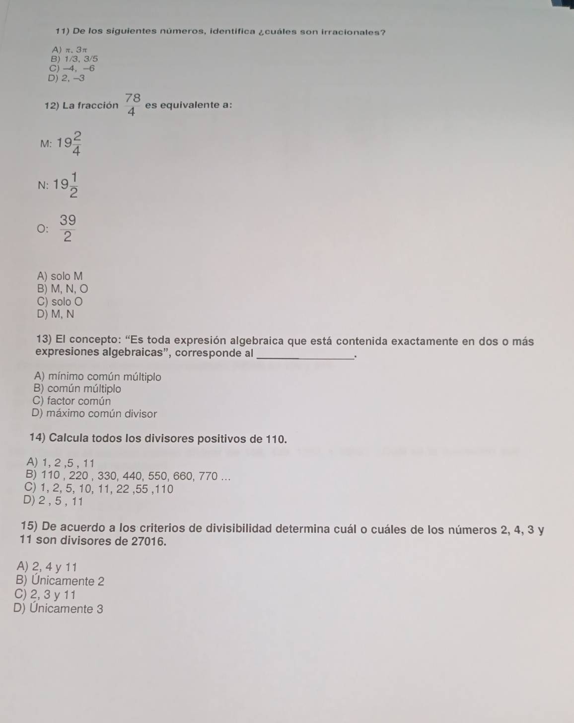 De los siguientes números, identifica ¿cuáles son irracionales?
A) π.3π
B) 1/3, 3/5
C) -4 ， -6
D) 2, -3
12) La fracción  78/4  es equivalente a:
M: 19 2/4 
N: 19 1/2 
O:  39/2 
A) solo M
B) M, N, O
C) solo O
D) M, N
13) El concepto: “Es toda expresión algebraica que está contenida exactamente en dos o más
expresiones algebraicas", corresponde al_
A) mínimo común múltiplo
B) común múltiplo
C) factor común
D) máximo común divisor
14) Calcula todos los divisores positivos de 110.
A) 1, 2 , 5 , 11
B) 110 , 220 , 330, 440, 550, 660, 770...
C) 1, 2, 5, 10, 11, 22 , 55 , 110
D) 2 , 5 , 11
15) De acuerdo a los criterios de divisibilidad determina cuál o cuáles de los números 2, 4, 3 y
11 son divisores de 27016.
A) 2, 4 y 11
B) Únicamente 2
C) 2, 3 y 11
D) Únicamente 3