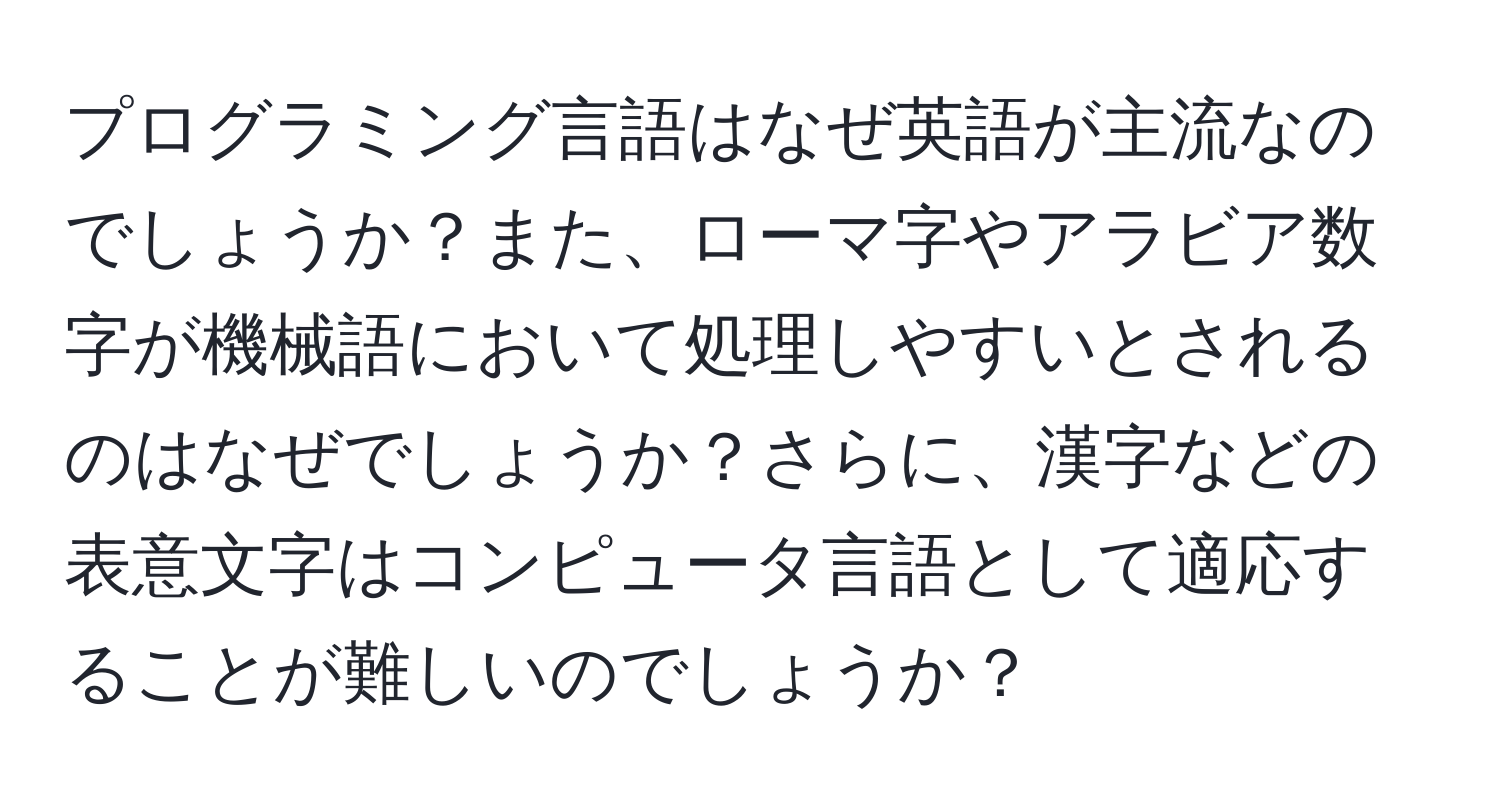 プログラミング言語はなぜ英語が主流なのでしょうか？また、ローマ字やアラビア数字が機械語において処理しやすいとされるのはなぜでしょうか？さらに、漢字などの表意文字はコンピュータ言語として適応することが難しいのでしょうか？